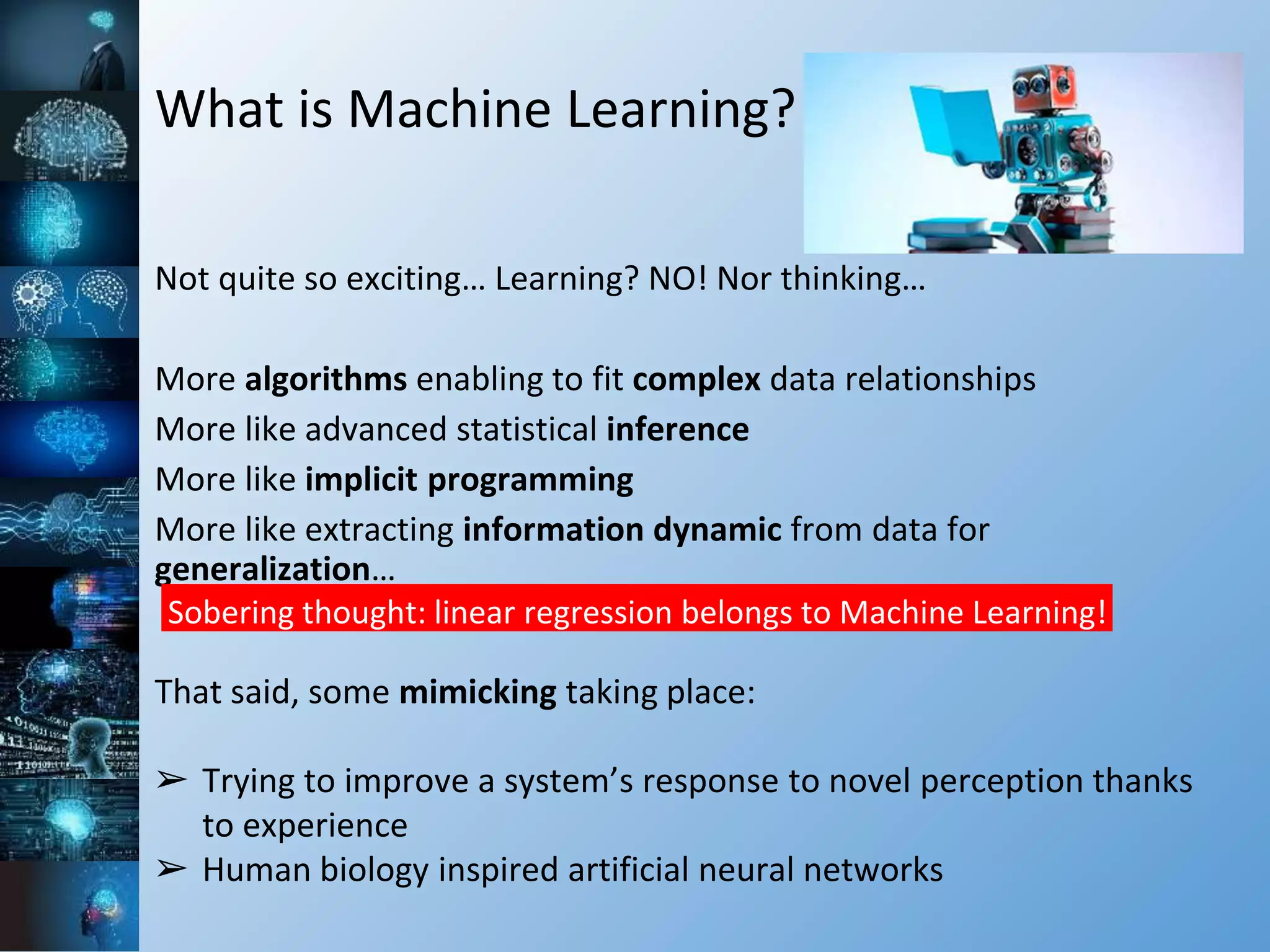 What is Machine Learning?
Not quite so exciting… Learning? NO! Nor thinking…
More algorithms enabling to fit complex data relationships
More like advanced statistical inference
More like implicit programming
More like extracting information dynamic from data for
generalization…
Sobering thought: linear regression belongs to Machine Learning!
That said, some mimicking taking place:
➢ Trying to improve a system’s response to novel perception thanks
to experience
➢ Human biology inspired artificial neural networks
 