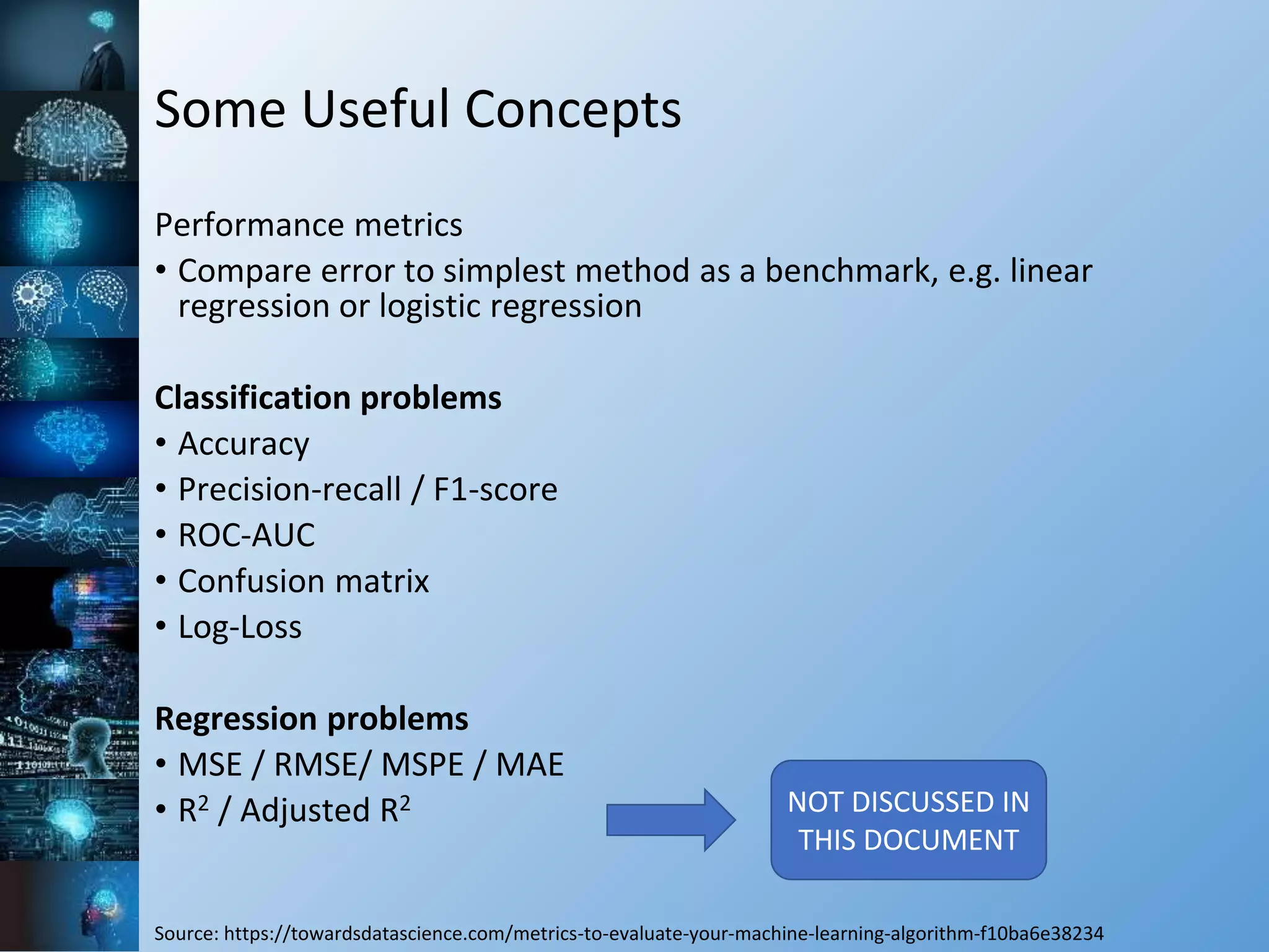 Some Useful Concepts
Performance metrics
• Compare error to simplest method as a benchmark, e.g. linear
regression or logistic regression
Classification problems
• Accuracy
• Precision-recall / F1-score
• ROC-AUC
• Confusion matrix
• Log-Loss
Regression problems
• MSE / RMSE/ MSPE / MAE
• R2 / Adjusted R2
Source: https://towardsdatascience.com/metrics-to-evaluate-your-machine-learning-algorithm-f10ba6e38234
NOT DISCUSSED IN
THIS DOCUMENT
 