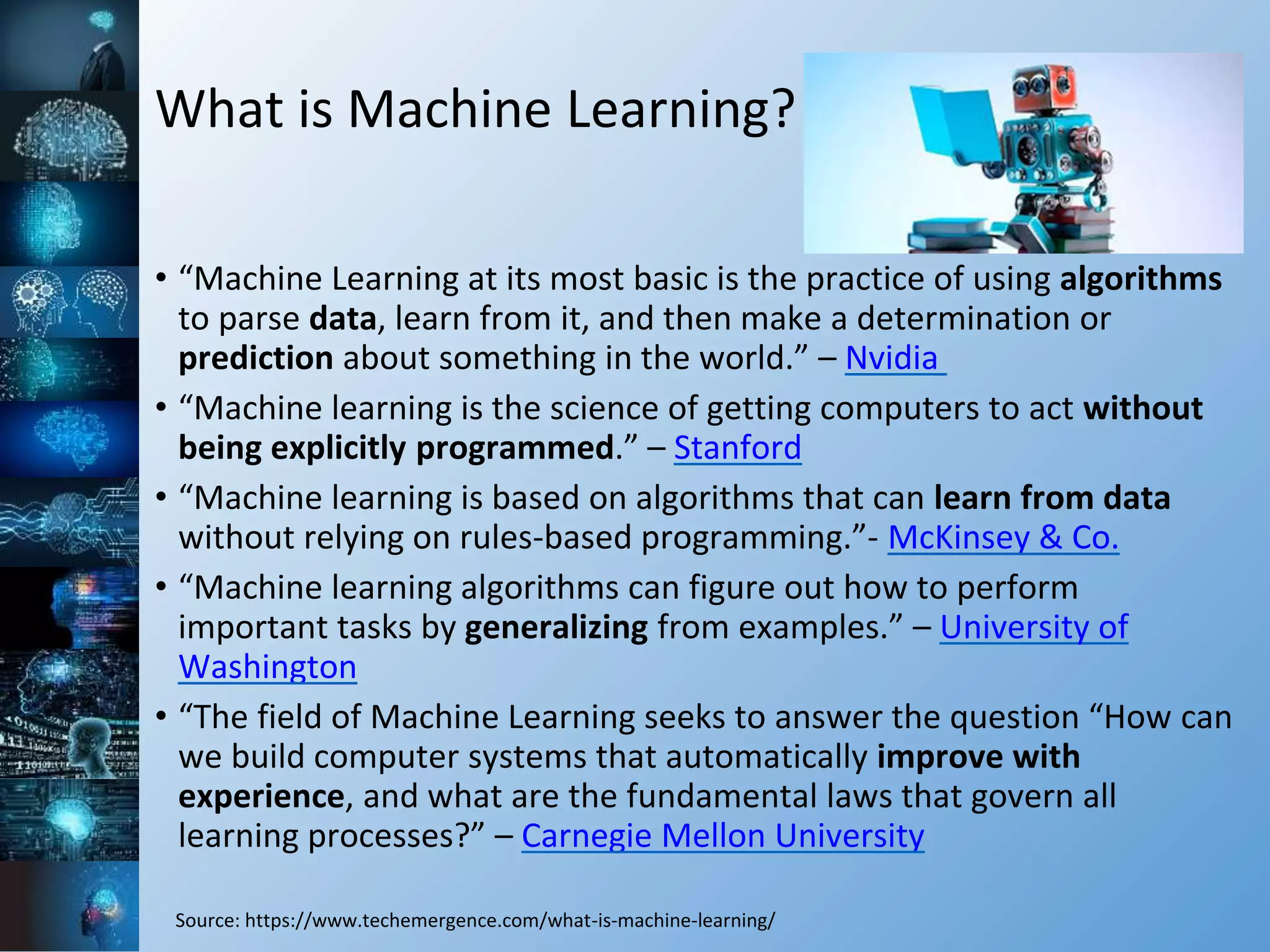 What is Machine Learning?
• “Machine Learning at its most basic is the practice of using algorithms
to parse data, learn from it, and then make a determination or
prediction about something in the world.” – Nvidia
• “Machine learning is the science of getting computers to act without
being explicitly programmed.” – Stanford
• “Machine learning is based on algorithms that can learn from data
without relying on rules-based programming.”- McKinsey & Co.
• “Machine learning algorithms can figure out how to perform
important tasks by generalizing from examples.” – University of
Washington
• “The field of Machine Learning seeks to answer the question “How can
we build computer systems that automatically improve with
experience, and what are the fundamental laws that govern all
learning processes?” – Carnegie Mellon University
Source: https://www.techemergence.com/what-is-machine-learning/
 