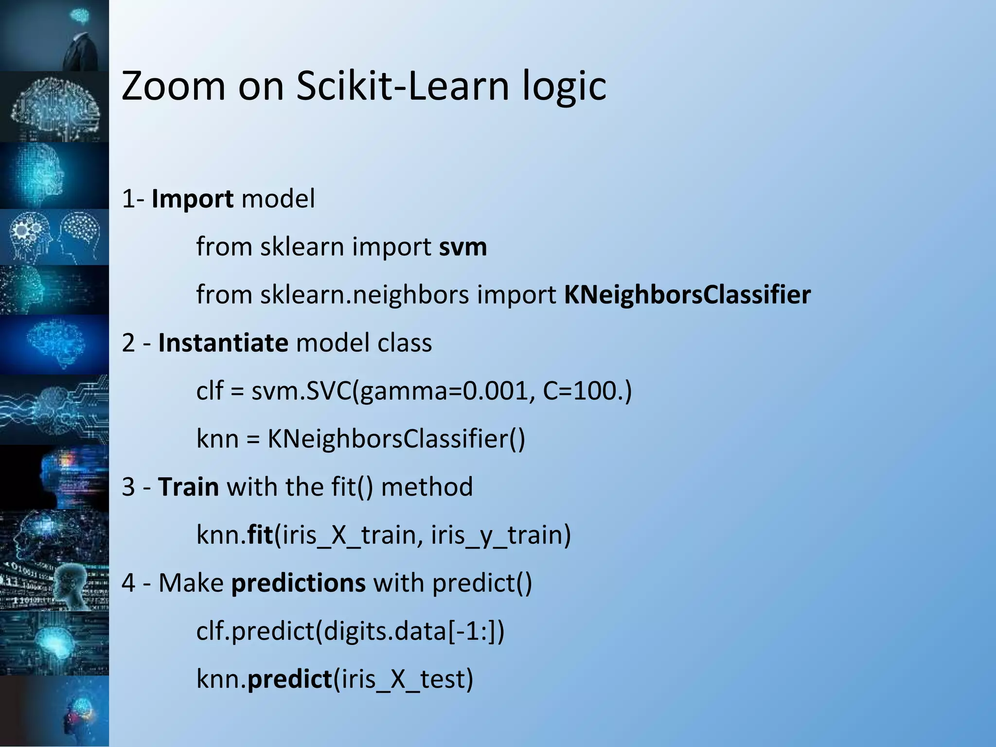 Zoom on Scikit-Learn logic
1- Import model
from sklearn import svm
from sklearn.neighbors import KNeighborsClassifier
2 - Instantiate model class
clf = svm.SVC(gamma=0.001, C=100.)
knn = KNeighborsClassifier()
3 - Train with the fit() method
knn.fit(iris_X_train, iris_y_train)
4 - Make predictions with predict()
clf.predict(digits.data[-1:])
knn.predict(iris_X_test)
 