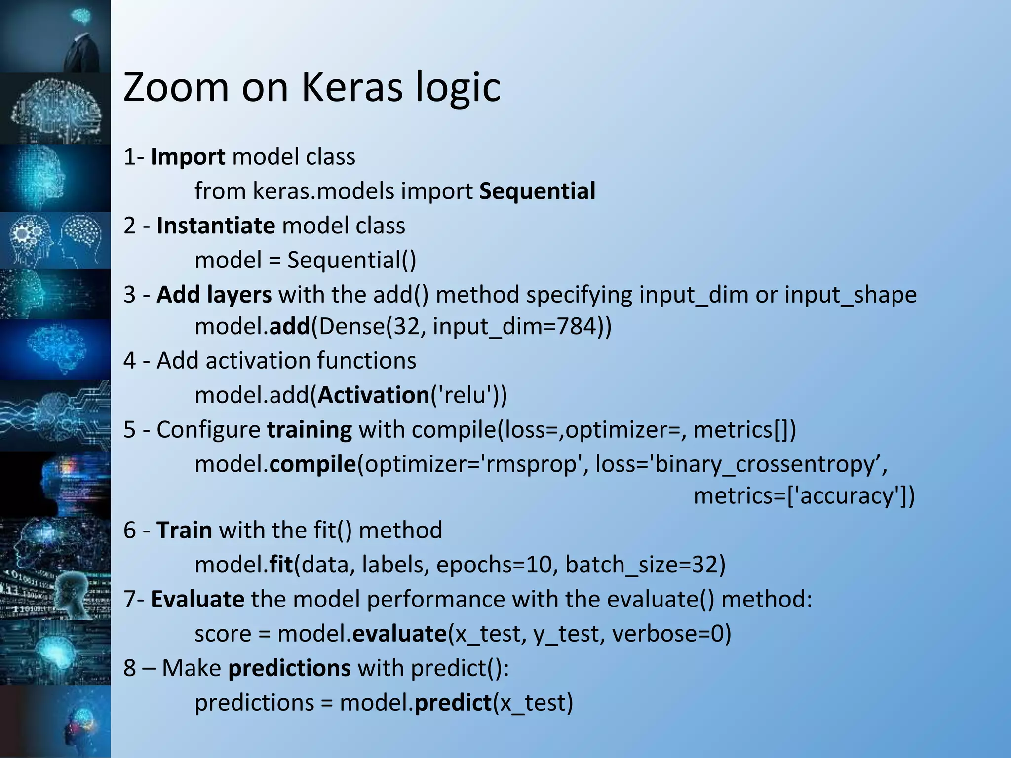 Zoom on Keras logic
1- Import model class
from keras.models import Sequential
2 - Instantiate model class
model = Sequential()
3 - Add layers with the add() method specifying input_dim or input_shape
model.add(Dense(32, input_dim=784))
4 - Add activation functions
model.add(Activation('relu'))
5 - Configure training with compile(loss=,optimizer=, metrics[])
model.compile(optimizer='rmsprop', loss='binary_crossentropy’,
metrics=['accuracy'])
6 - Train with the fit() method
model.fit(data, labels, epochs=10, batch_size=32)
7- Evaluate the model performance with the evaluate() method:
score = model.evaluate(x_test, y_test, verbose=0)
8 – Make predictions with predict():
predictions = model.predict(x_test)
 