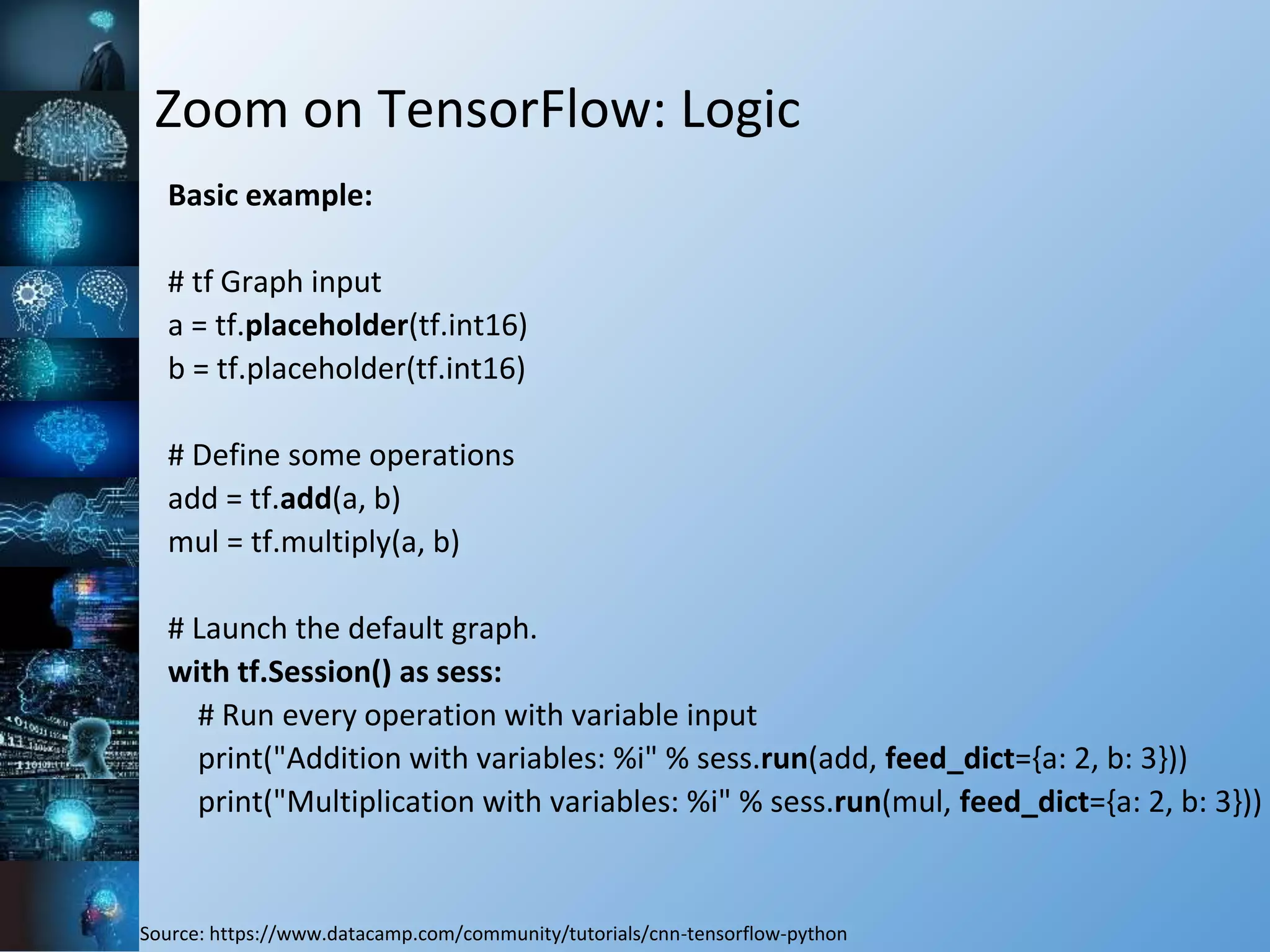Zoom on TensorFlow: Logic
Basic example:
# tf Graph input
a = tf.placeholder(tf.int16)
b = tf.placeholder(tf.int16)
# Define some operations
add = tf.add(a, b)
mul = tf.multiply(a, b)
# Launch the default graph.
with tf.Session() as sess:
# Run every operation with variable input
print("Addition with variables: %i" % sess.run(add, feed_dict={a: 2, b: 3}))
print("Multiplication with variables: %i" % sess.run(mul, feed_dict={a: 2, b: 3}))
Source: https://www.datacamp.com/community/tutorials/cnn-tensorflow-python
 