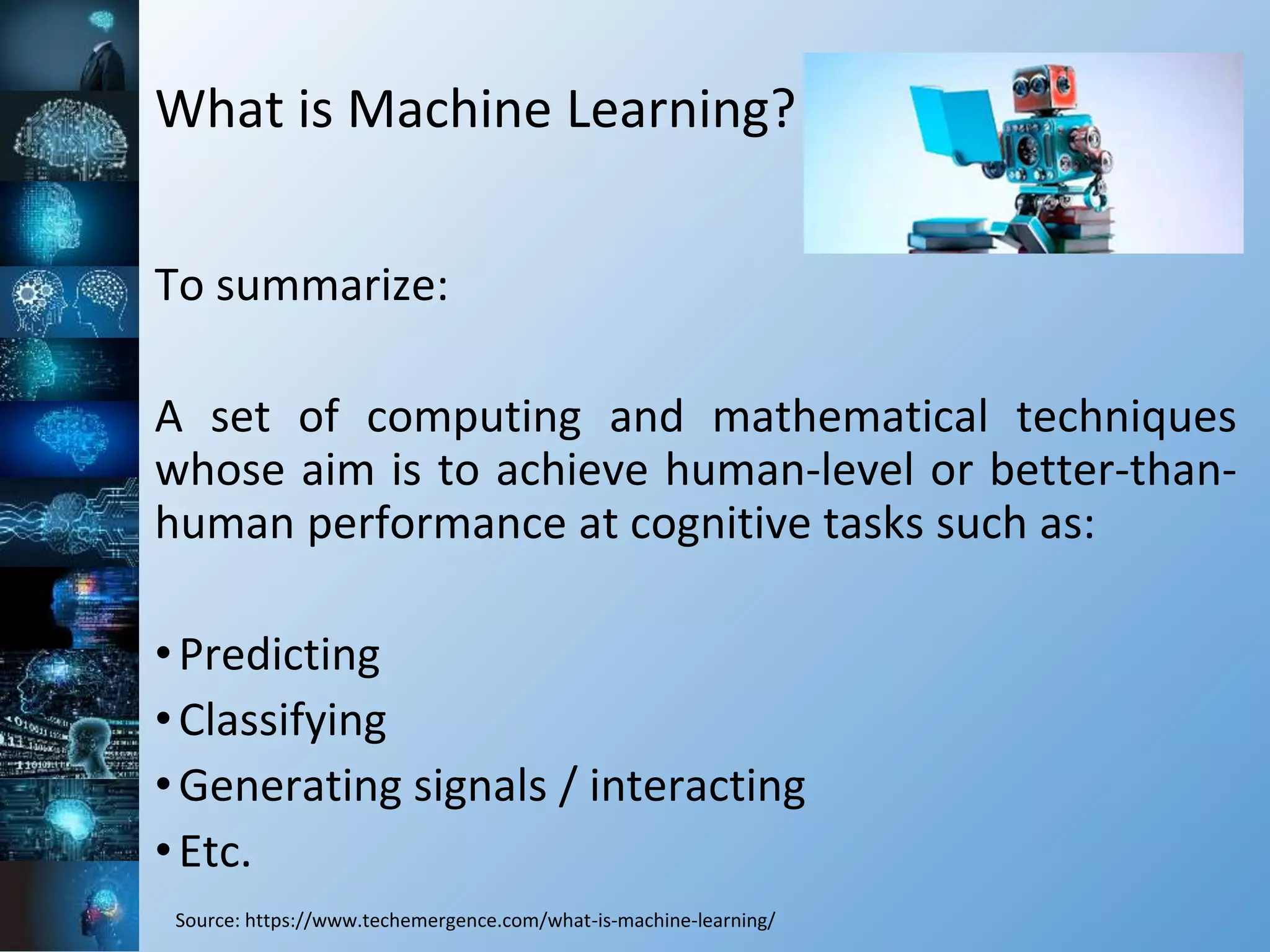 What is Machine Learning?
To summarize:
A set of computing and mathematical techniques
whose aim is to achieve human-level or better-than-
human performance at cognitive tasks such as:
•Predicting
•Classifying
•Generating signals / interacting
•Etc.
Source: https://www.techemergence.com/what-is-machine-learning/
 