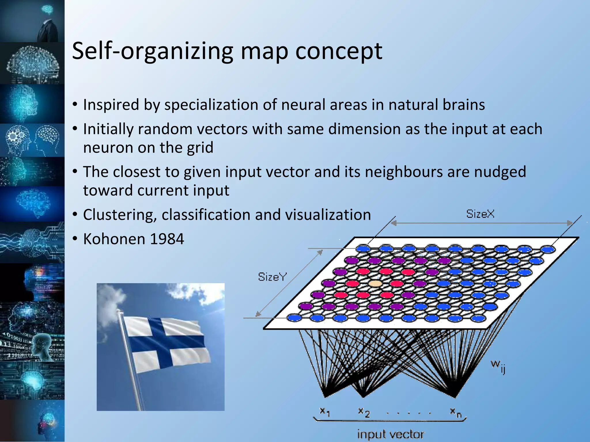 Self-organizing map concept
• Inspired by specialization of neural areas in natural brains
• Initially random vectors with same dimension as the input at each
neuron on the grid
• The closest to given input vector and its neighbours are nudged
toward current input
• Clustering, classification and visualization
• Kohonen 1984
 