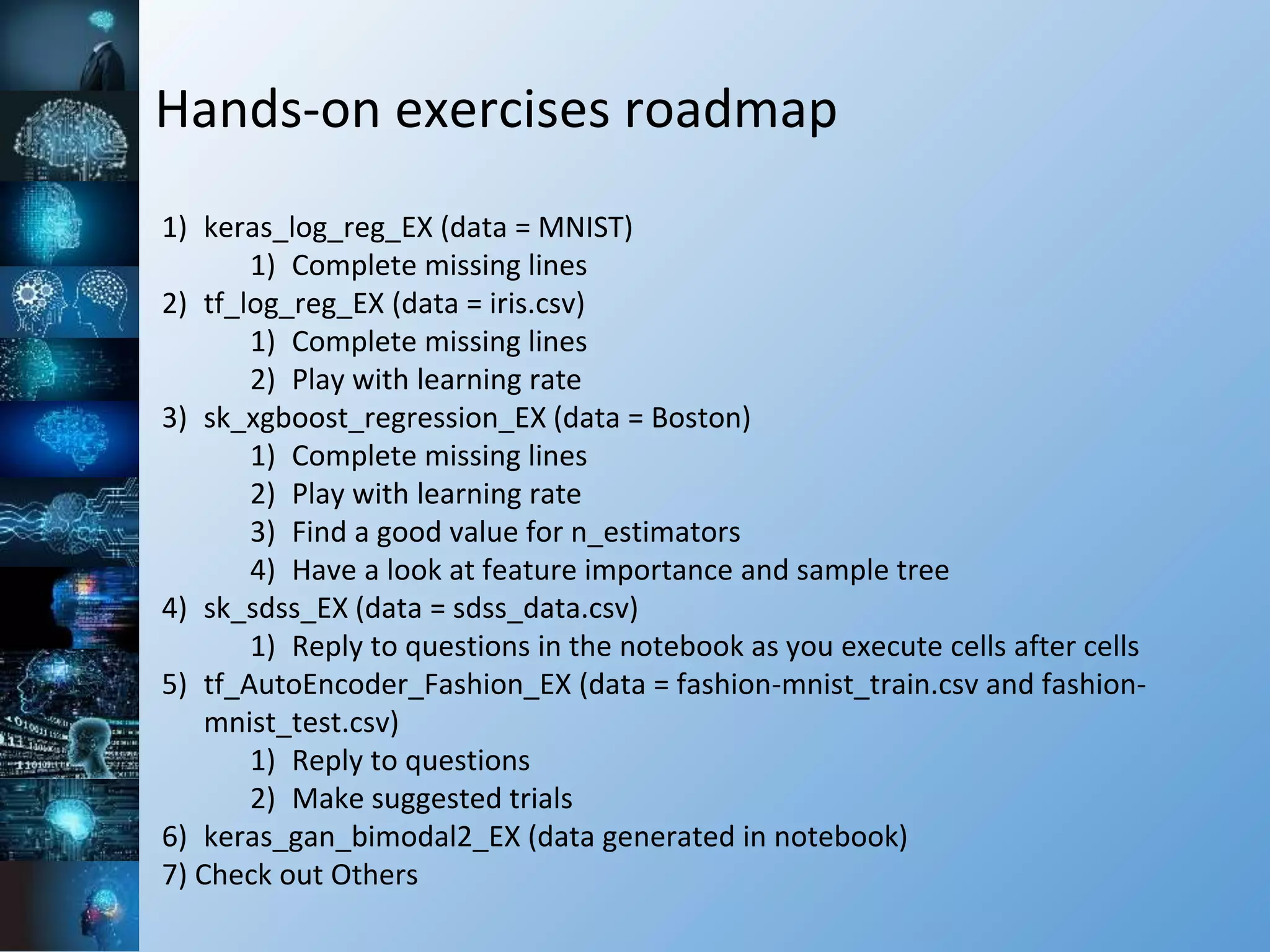 Hands-on exercises roadmap
1) keras_log_reg_EX (data = MNIST)
1) Complete missing lines
2) tf_log_reg_EX (data = iris.csv)
1) Complete missing lines
2) Play with learning rate
3) sk_xgboost_regression_EX (data = Boston)
1) Complete missing lines
2) Play with learning rate
3) Find a good value for n_estimators
4) Have a look at feature importance and sample tree
4) sk_sdss_EX (data = sdss_data.csv)
1) Reply to questions in the notebook as you execute cells after cells
5) tf_AutoEncoder_Fashion_EX (data = fashion-mnist_train.csv and fashion-
mnist_test.csv)
1) Reply to questions
2) Make suggested trials
6) keras_gan_bimodal2_EX (data generated in notebook)
7) Check out Others
 