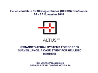 UNMANNED AERIAL SYSTEMS FOR BORDER
SURVEILLANCE. A CASE STUDY FOR HELLENIC
BORDERS
1
Hellenic Institute for Strategic Studies (HELISS) Conference
26 – 27 November 2018
By: Dimitris Papageorgiou
BUSINESS DEVELOPMENT ALTUS LSA
 