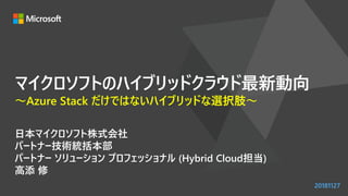 マイクロソフトのハイブリッドクラウド最新動向
～Azure Stack だけではないハイブリッドな選択肢～
日本マイクロソフト株式会社
パートナー技術統括本部
パートナー ソリューション プロフェッショナル (Hybrid Cloud担当)
高添 修
20181127
 