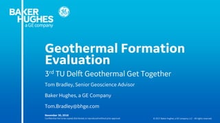 Confidential.Not to be copied,distributed, or reproducedwithout prior approval. © 2017 Baker Hughes, a GE company, LLC - All rights reserved.
Geothermal Formation
Evaluation
November 30, 2018
3rd TU Delft Geothermal Get Together
Tom Bradley, Senior Geoscience Advisor
Baker Hughes, a GE Company
Tom.Bradley@bhge.com
 