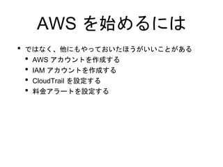 AWS を始めるには
• ではなく、他にもやっておいたほうがいいことがある
• AWS アカウントを作成する
• IAM アカウントを作成する
• CloudTrail を設定する
• 料金アラートを設定する
 