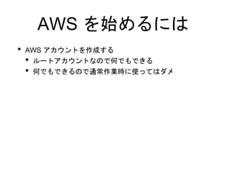 AWS を始めるには
• AWS アカウントを作成する
• ルートアカウントなので何でもできる
• 何でもできるので通常作業時に使ってはダメ
 