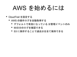 AWS を始めるには
• CloudTrail を設定する
• AWS の操作ログを自動取得する
• デフォルトで有効になっている ※管理イベントのみ
• 90日分のログを確認できる
• S3 に保存することで過去分を全て保持できる
 