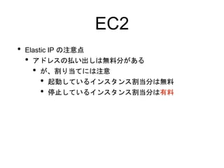 EC2
• Elastic IP の注意点
• アドレスの払い出しは無料分がある
• が、割り当てには注意
• 起動しているインスタンス割当分は無料
• 停止しているインスタンス割当分は有料
 