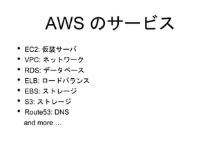 AWS のサービス
• EC2: 仮装サーバ
• VPC: ネットワーク
• RDS: データベース
• ELB: ロードバランス
• EBS: ストレージ
• S3: ストレージ
• Route53: DNS
and more …
 
