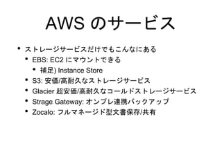 AWS のサービス
• ストレージサービスだけでもこんなにある
• EBS: EC2 にマウントできる
• 補足) Instance Store
• S3: 安価/高耐久なストレージサービス
• Glacier 超安価/高耐久なコールドストレージサービス
• Strage Gateway: オンプレ連携バックアップ
• Zocalo: フルマネージド型文書保存/共有
 