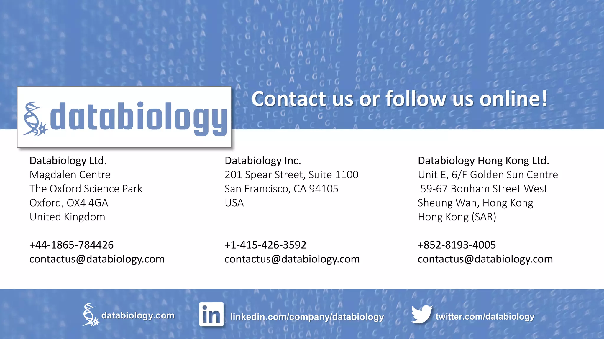 Copyright ©2018. All Rights Reserved. Confidential Databiology Ltd.
Databiology Ltd.
Magdalen Centre
The Oxford Science Park
Oxford, OX4 4GA
United Kingdom
+44-1865-784426
contactus@databiology.com
twitter.com/databiologylinkedin.com/company/databiologydatabiology.com
Databiology Inc.
201 Spear Street, Suite 1100
San Francisco, CA 94105
USA
+1-415-426-3592
contactus@databiology.com
Contact us or follow us online!
Databiology Hong Kong Ltd.
Unit E, 6/F Golden Sun Centre
59-67 Bonham Street West
Sheung Wan, Hong Kong
Hong Kong (SAR)
+852-8193-4005
contactus@databiology.com
 