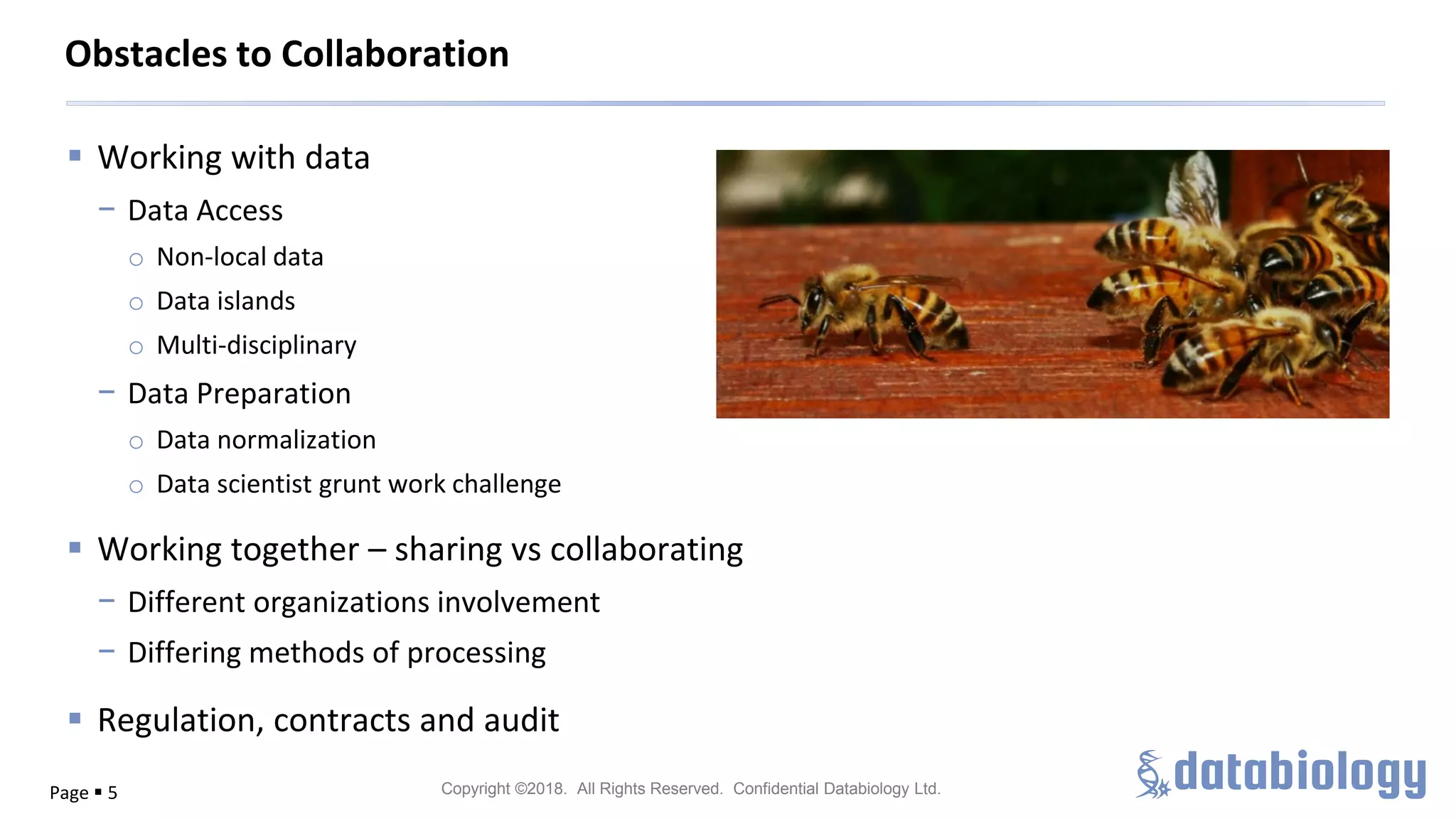 Copyright ©2018. All Rights Reserved. Confidential Databiology Ltd.
▪ Working with data
− Data Access
o Non-local data
o Data islands
o Multi-disciplinary
− Data Preparation
o Data normalization
o Data scientist grunt work challenge
▪ Working together – sharing vs collaborating
− Different organizations involvement
− Differing methods of processing
▪ Regulation, contracts and audit
Page ▪ 5
Obstacles to Collaboration
 