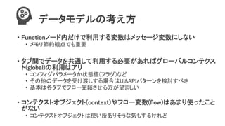 データモデルの考え方
• Functionノード内だけで利用する変数はメッセージ変数にしない
• メモリ節約観点でも重要
• タブ間でデータを共通して利用する必要があればグローバルコンテクス
ト(global)の利用はアリ
• コンフィグパラメータか状態値(フラグ)など
• その他のデータを受け渡しする場合はUI&APIパターンを検討すべき
• 基本は各タブでフロー完結させる方が望ましい
• コンテクストオブジェクト(context)やフロー変数(flow)はあまり使ったこと
がない
• コンテクストオブジェクトは使い所ありそうな気もするけれど
 