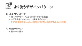 よく使うデザインパターン
2. UI & APIパターン
• 特にAPIパターンの方で内部ロジックを実装
• ログ出力をこのパターンで実装するのもアリ
• クラウド環境ではlocalhost指定ができない場合があることに注意
4. Whileパターン
• 基本中の基本
 