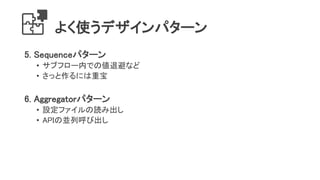 よく使うデザインパターン
5. Sequenceパターン
• サブフロー内での値退避など
• さっと作るには重宝
6. Aggregatorパターン
• 設定ファイルの読み出し
• APIの並列呼び出し
 