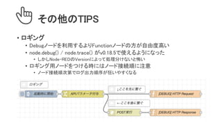 その他のTIPS
• ロギング
• Debugノードを利用するよりFunctionノードの方が自由度高い
• node.debug() / node.trace() がv0.18.5で使えるようになった
• しかしNode-REDのVersionによって処理分けないと怖い
• ロギング用ノードをつける時にはノード接続順に注意
• ノード接続順次第でログ出力順序が狂いやすくなる
 