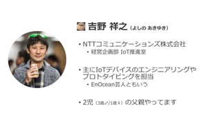 • NTTコミュニケーションズ株式会社
• 経営企画部 IoT推進室
• 主にIoTデバイスのエンジニアリングや
プロトタイピングを担当
• EnOcean芸人ともいう
• 2児（3歳♂/1歳♀）の父親やってます
吉野 祥之（よしの あきゆき）
 