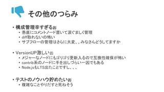 その他のつらみ
• 構成管理辛すぎるぉ
• 愚直にコメントノード置いて涙ぐましく管理
• diff取れないの怖い
• サブフローの管理はさらに大変、、みなさんどうしてますか
• VersionUP激しいぉ
• メジャーなノードにもゴリゴリ更新入るので互換性確保が怖い
• contrib系のノードに手を出しづらい一因でもある
• Node.jsもLTS出たことですし、、、
• テストのノウハウ貯めたいぉ
• 複雑なことやりだすと死ねそう
 