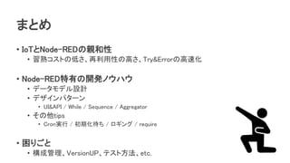 まとめ
• IoTとNode-REDの親和性
• 習熟コストの低さ、再利用性の高さ、Try&Errorの高速化
• Node-RED特有の開発ノウハウ
• データモデル設計
• デザインパターン
• UI&API / While / Sequence / Aggregator
• その他tips
• Cron実行 / 初期化待ち / ロギング / require
• 困りごと
• 構成管理、VersionUP、テスト方法、etc.
 