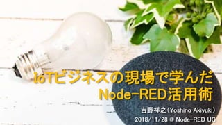 IoTビジネスの現場で学んだ
Node-RED活用術
吉野祥之（Yoshino Akiyuki）
2018/11/28 @ Node-RED UG
 
