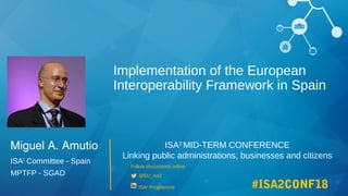 ISA2
MID-TERM CONFERENCE
Linking public administrations, businesses and citizens
Follow discussions online
@EU_isa2
ISA2
Programme #ISA2CONF18
Miguel A. Amutio
ISA2
Committee - Spain
MPTFP - SGAD
Implementation of the European
Interoperability Framework in Spain
 