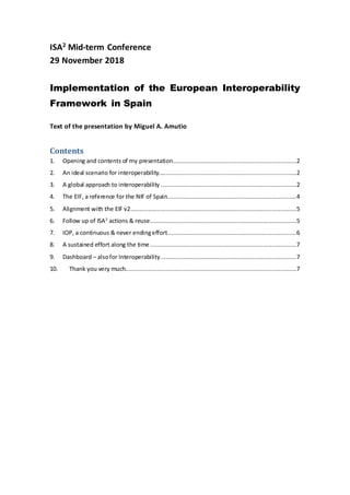 ISA2
Mid-term Conference
29 November 2018
Implementation of the European Interoperability
Framework in Spain
Text of the presentation by Miguel A. Amutio
Contents
1. Opening and contents of my presentation......................................................................2
2. An ideal scenario for interoperability..............................................................................2
3. A global approach to interoperability .............................................................................2
4. The EIF, a reference for the NIF of Spain.........................................................................4
5. Alignment with the EIF v2..............................................................................................5
6. Follow up of ISA2
actions & reuse...................................................................................5
7. IOP, a continuous & never endingeffort.........................................................................6
8. A sustained effort along the time...................................................................................7
9. Dashboard – alsofor Interoperability.............................................................................7
10. Thank you very much.................................................................................................7
 