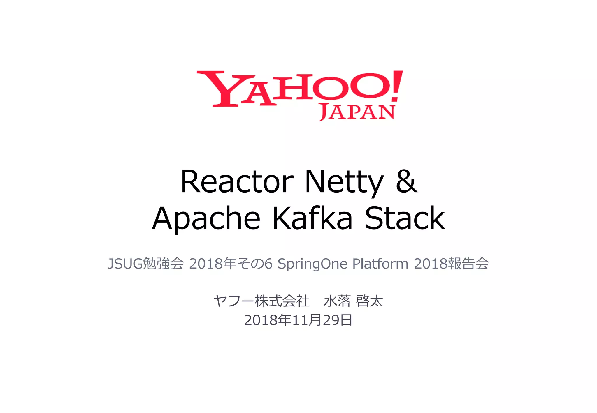 Reactor Netty &
Apache Kafka Stack
JSUG勉強会 2018年その6 SpringOne Platform 2018報告会
ヤフー株式会社 水落 啓太
2018年11月29日
 