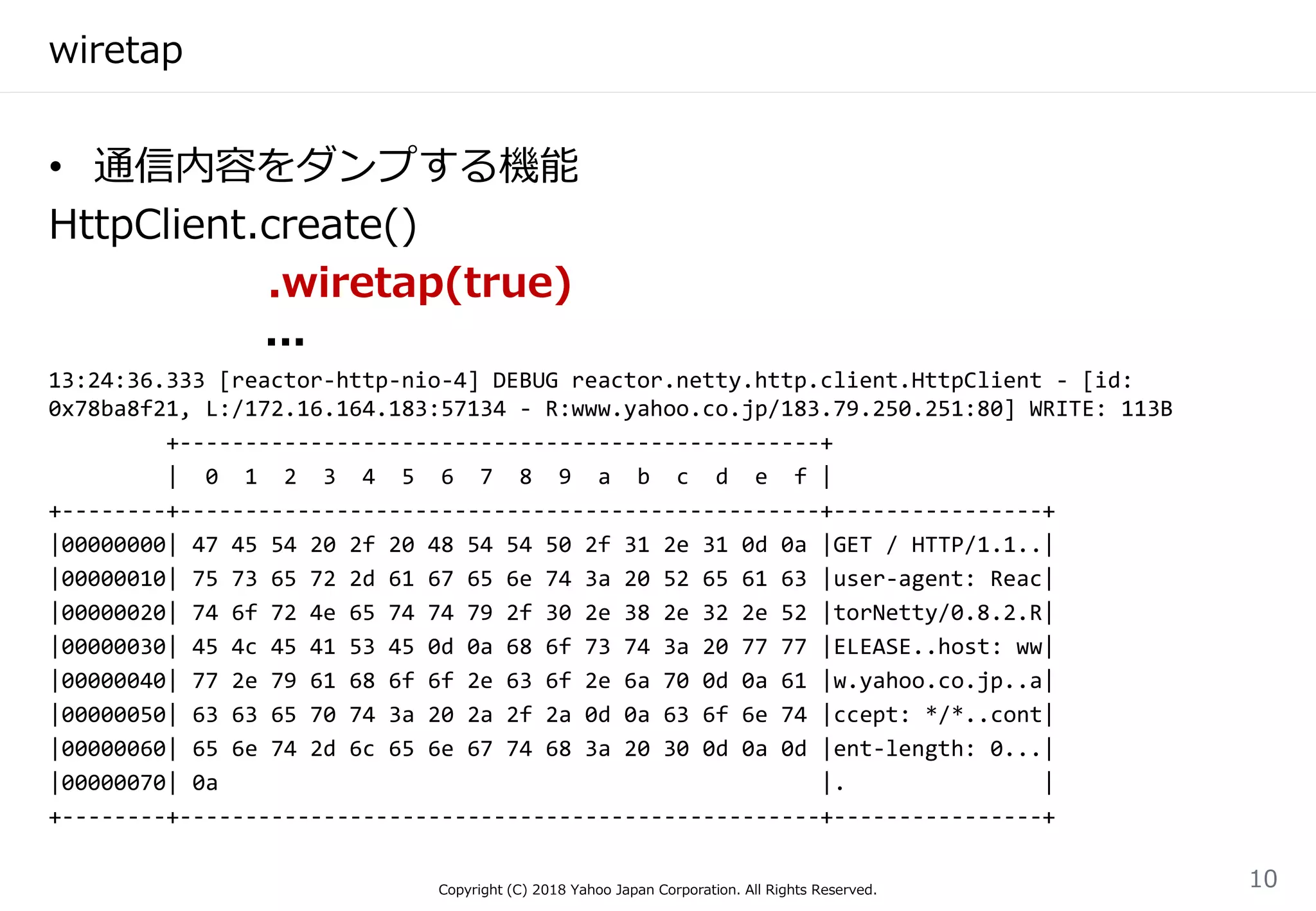 wiretap
• 通信内容をダンプする機能
HttpClient.create()
.wiretap(true)
...
13:24:36.333 [reactor-http-nio-4] DEBUG reactor.netty.http.client.HttpClient - [id:
0x78ba8f21, L:/172.16.164.183:57134 - R:www.yahoo.co.jp/183.79.250.251:80] WRITE: 113B
+-------------------------------------------------+
| 0 1 2 3 4 5 6 7 8 9 a b c d e f |
+--------+-------------------------------------------------+----------------+
|00000000| 47 45 54 20 2f 20 48 54 54 50 2f 31 2e 31 0d 0a |GET / HTTP/1.1..|
|00000010| 75 73 65 72 2d 61 67 65 6e 74 3a 20 52 65 61 63 |user-agent: Reac|
|00000020| 74 6f 72 4e 65 74 74 79 2f 30 2e 38 2e 32 2e 52 |torNetty/0.8.2.R|
|00000030| 45 4c 45 41 53 45 0d 0a 68 6f 73 74 3a 20 77 77 |ELEASE..host: ww|
|00000040| 77 2e 79 61 68 6f 6f 2e 63 6f 2e 6a 70 0d 0a 61 |w.yahoo.co.jp..a|
|00000050| 63 63 65 70 74 3a 20 2a 2f 2a 0d 0a 63 6f 6e 74 |ccept: */*..cont|
|00000060| 65 6e 74 2d 6c 65 6e 67 74 68 3a 20 30 0d 0a 0d |ent-length: 0...|
|00000070| 0a |. |
+--------+-------------------------------------------------+----------------+
Copyright (C) 2018 Yahoo Japan Corporation. All Rights Reserved.
10
 