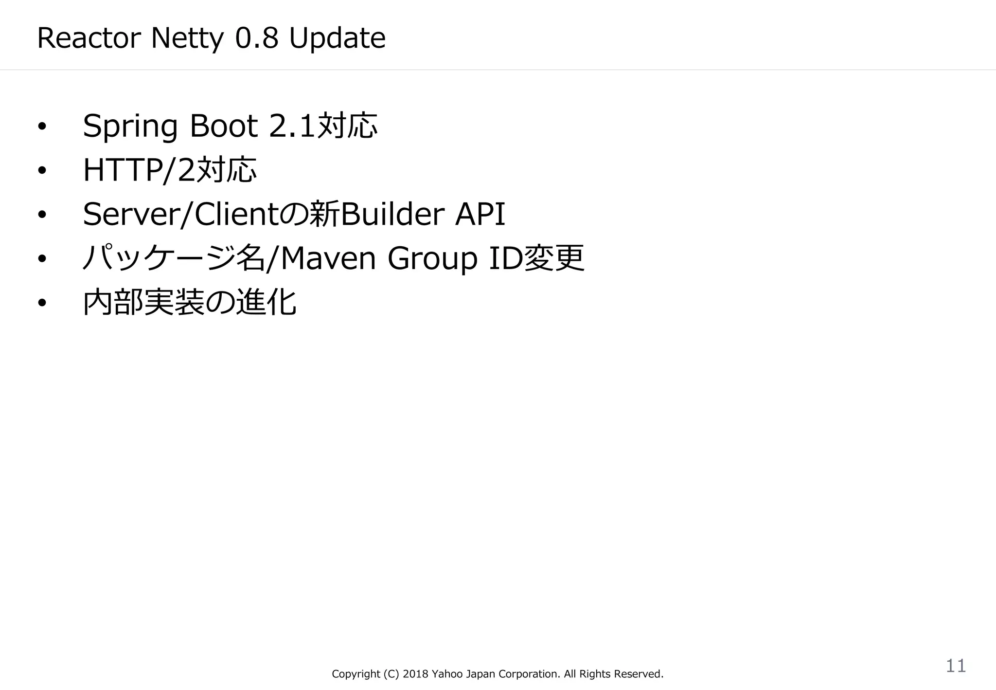 Reactor Netty 0.8 Update
• Spring Boot 2.1対応
• HTTP/2対応
• Server/Clientの新Builder API
• パッケージ名/Maven Group ID変更
• 内部実装の進化
Copyright (C) 2018 Yahoo Japan Corporation. All Rights Reserved.
11
 