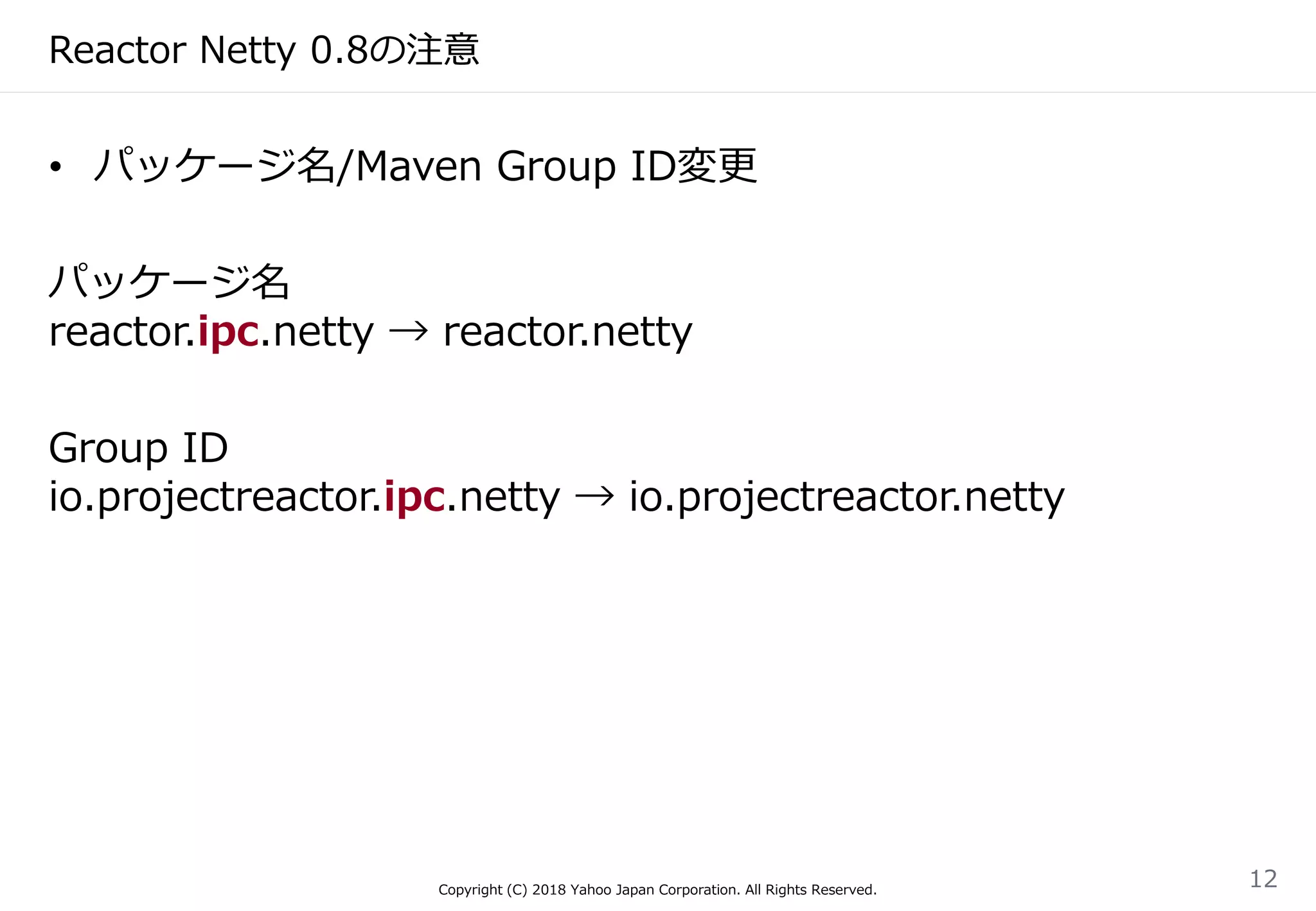 Reactor Netty 0.8の注意
• パッケージ名/Maven Group ID変更
パッケージ名
reactor.ipc.netty → reactor.netty
Group ID
io.projectreactor.ipc.netty → io.projectreactor.netty
Copyright (C) 2018 Yahoo Japan Corporation. All Rights Reserved.
12
 