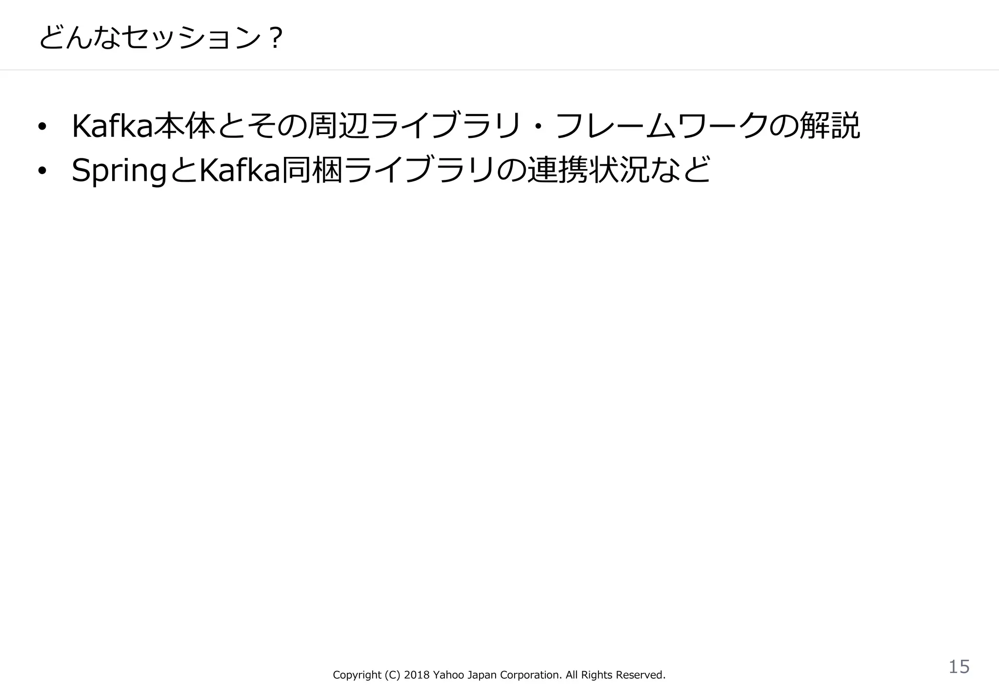 どんなセッション？
• Kafka本体とその周辺ライブラリ・フレームワークの解説
• SpringとKafka同梱ライブラリの連携状況など
Copyright (C) 2018 Yahoo Japan Corporation. All Rights Reserved.
15
 