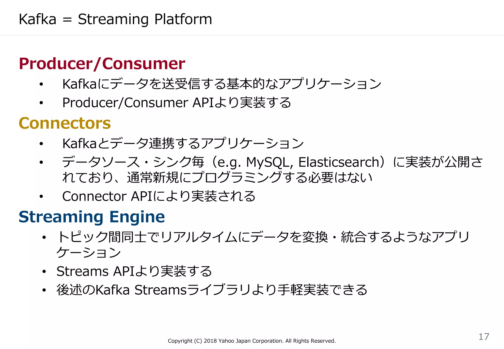 Kafka = Streaming Platform
Copyright (C) 2018 Yahoo Japan Corporation. All Rights Reserved.
17
Producer/Consumer
• Kafkaにデータを送受信する基本的なアプリケーション
• Producer/Consumer APIより実装する
Connectors
• Kafkaとデータ連携するアプリケーション
• データソース・シンク毎（e.g. MySQL, Elasticsearch）に実装が公開さ
れており、通常新規にプログラミングする必要はない
• Connector APIにより実装される
Streaming Engine
• トピック間同士でリアルタイムにデータを変換・統合するようなアプリ
ケーション
• Streams APIより実装する
• 後述のKafka Streamsライブラリより手軽実装できる
 