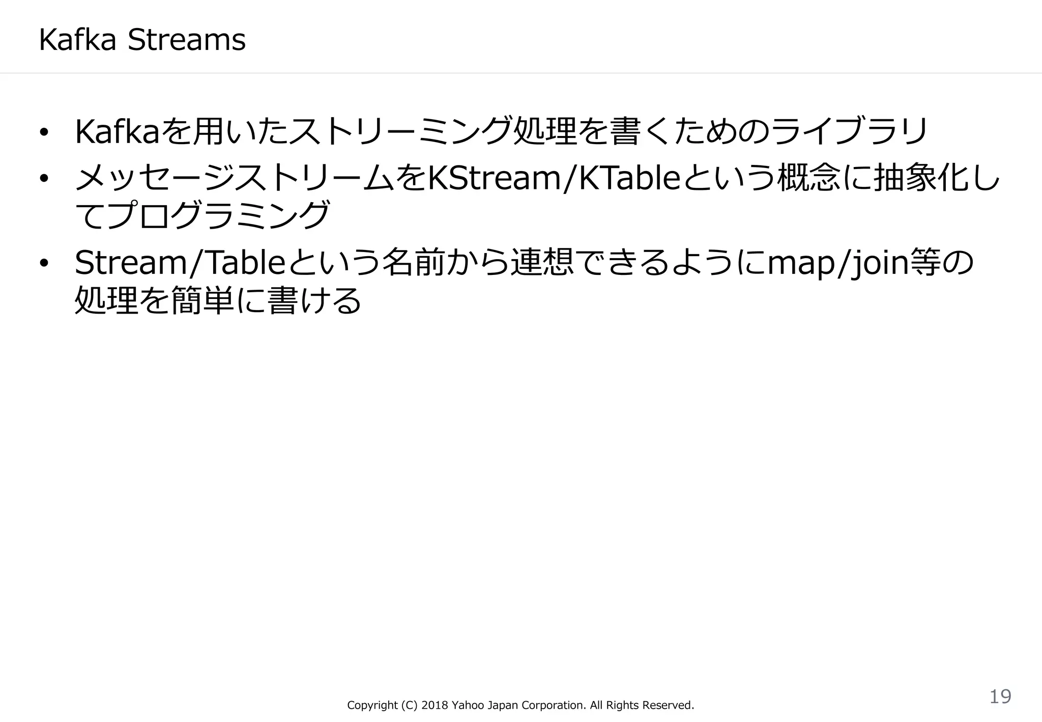 Kafka Streams
• Kafkaを用いたストリーミング処理を書くためのライブラリ
• メッセージストリームをKStream/KTableという概念に抽象化し
てプログラミング
• Stream/Tableという名前から連想できるようにmap/join等の
処理を簡単に書ける
Copyright (C) 2018 Yahoo Japan Corporation. All Rights Reserved.
19
 