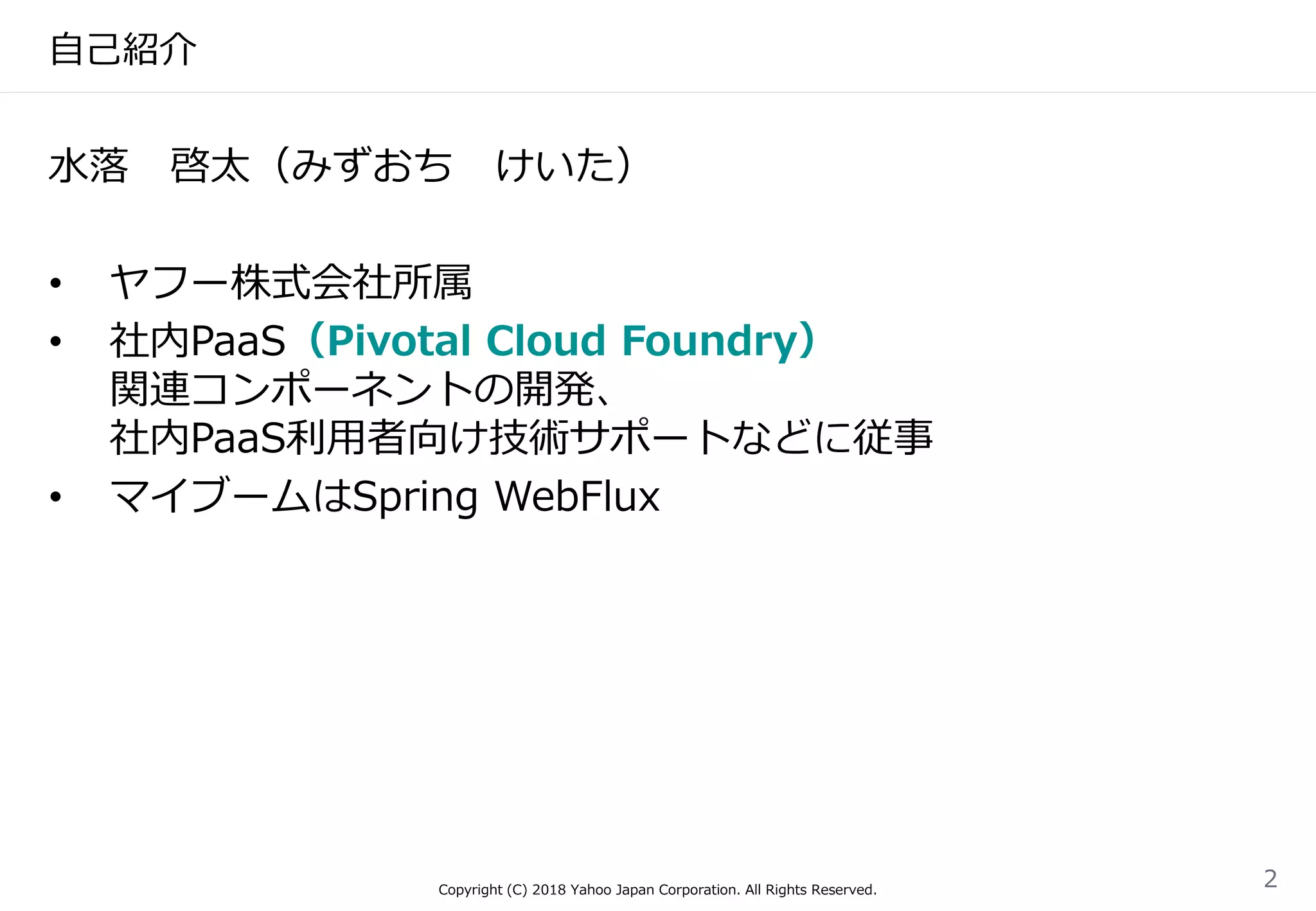 自己紹介
水落 啓太（みずおち けいた）
• ヤフー株式会社所属
• 社内PaaS（Pivotal Cloud Foundry）
関連コンポーネントの開発、
社内PaaS利用者向け技術サポートなどに従事
• マイブームはSpring WebFlux
Copyright (C) 2018 Yahoo Japan Corporation. All Rights Reserved.
2
 