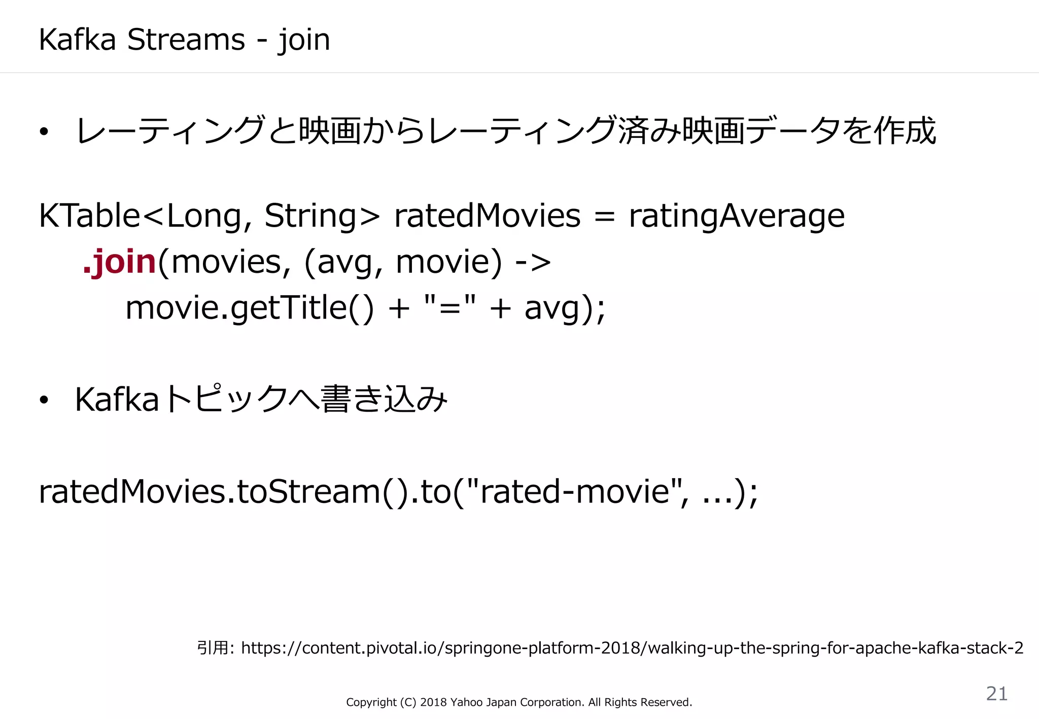 Kafka Streams - join
• レーティングと映画からレーティング済み映画データを作成
KTable<Long, String> ratedMovies = ratingAverage
.join(movies, (avg, movie) ->
movie.getTitle() + "=" + avg);
• Kafkaトピックへ書き込み
ratedMovies.toStream().to("rated-movie", ...);
Copyright (C) 2018 Yahoo Japan Corporation. All Rights Reserved.
21
引用: https://content.pivotal.io/springone-platform-2018/walking-up-the-spring-for-apache-kafka-stack-2
 