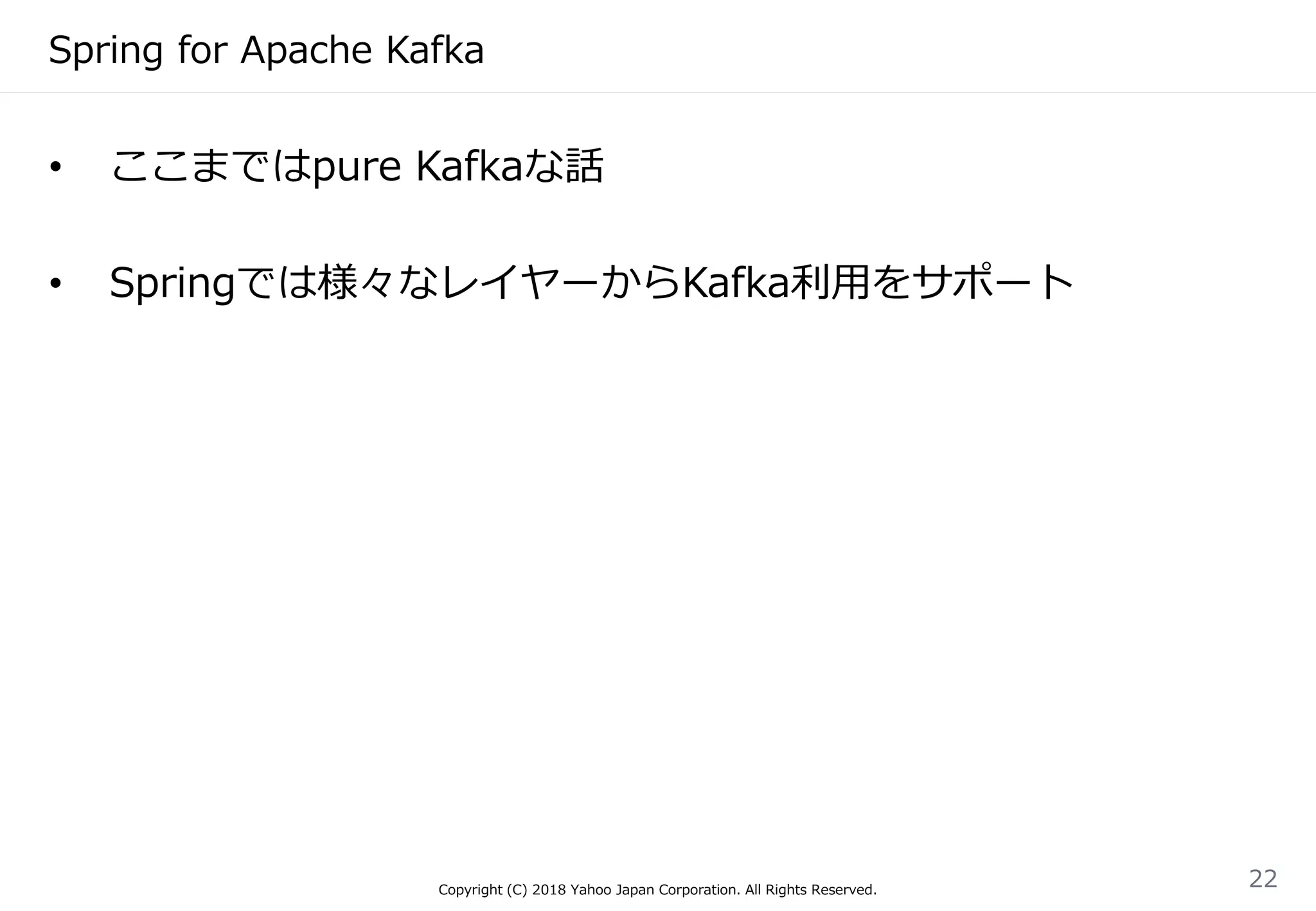 Spring for Apache Kafka
Copyright (C) 2018 Yahoo Japan Corporation. All Rights Reserved.
22
• ここまではpure Kafkaな話
• Springでは様々なレイヤーからKafka利用をサポート
 