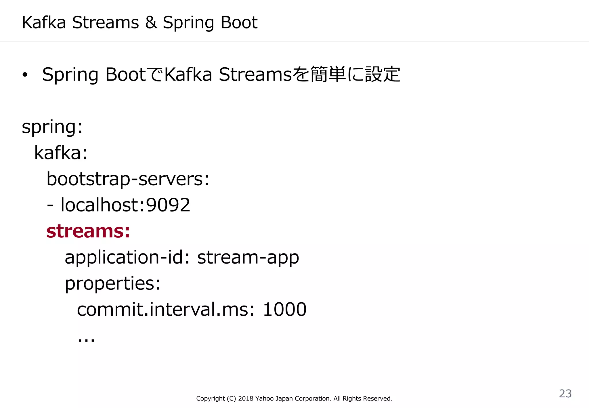 Kafka Streams & Spring Boot
• Spring BootでKafka Streamsを簡単に設定
spring:
kafka:
bootstrap-servers:
- localhost:9092
streams:
application-id: stream-app
properties:
commit.interval.ms: 1000
...
Copyright (C) 2018 Yahoo Japan Corporation. All Rights Reserved.
23
 