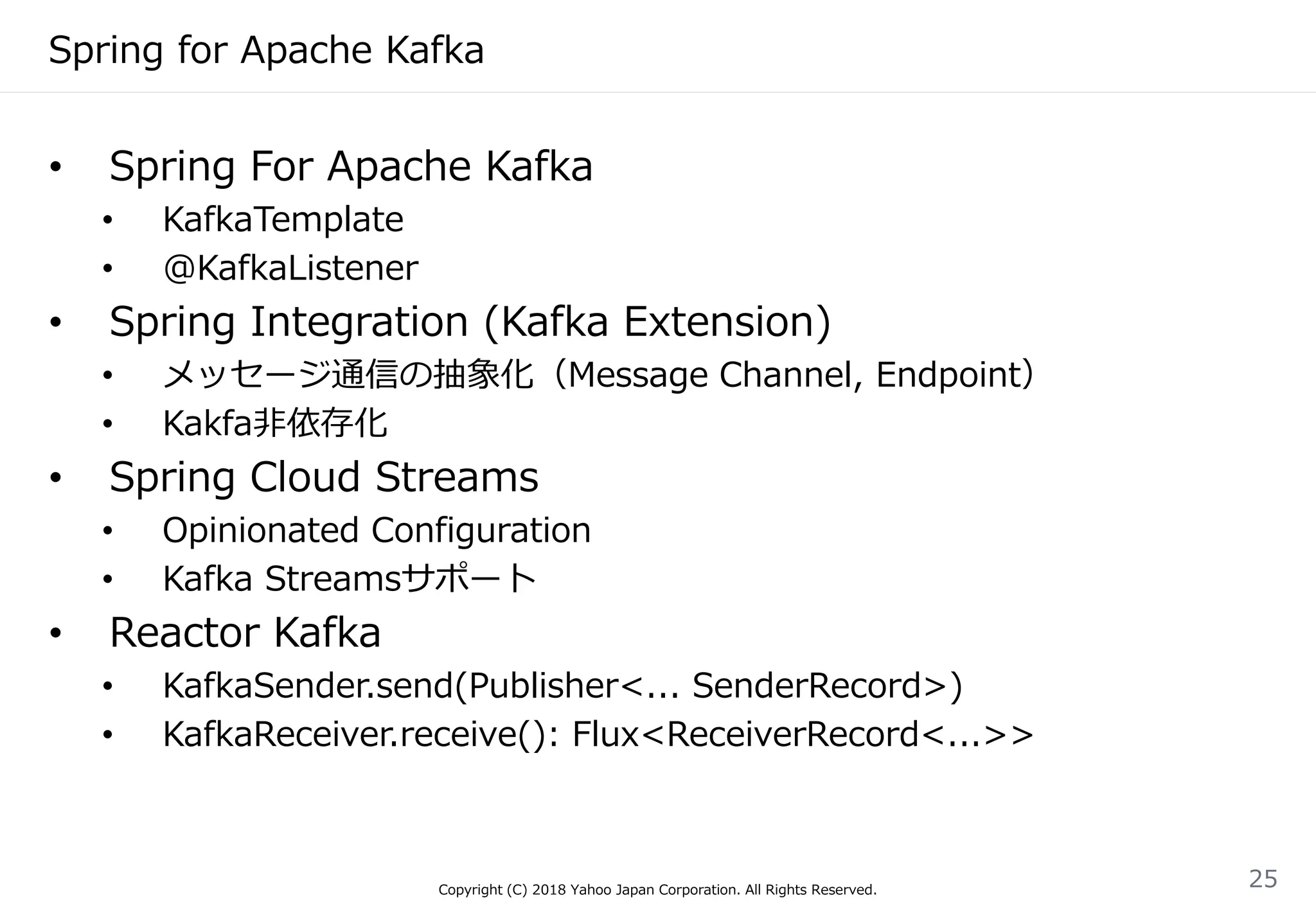 Spring for Apache Kafka
Copyright (C) 2018 Yahoo Japan Corporation. All Rights Reserved.
25
• Spring For Apache Kafka
• KafkaTemplate
• @KafkaListener
• Spring Integration (Kafka Extension)
• メッセージ通信の抽象化（Message Channel, Endpoint）
• Kakfa非依存化
• Spring Cloud Streams
• Opinionated Configuration
• Kafka Streamsサポート
• Reactor Kafka
• KafkaSender.send(Publisher<... SenderRecord>)
• KafkaReceiver.receive(): Flux<ReceiverRecord<...>>
 