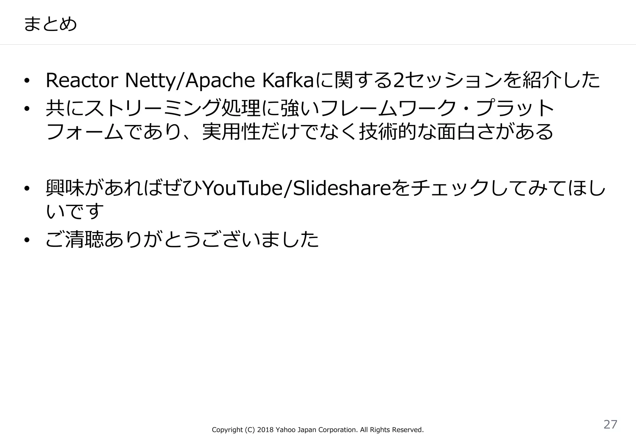 まとめ
• Reactor Netty/Apache Kafkaに関する2セッションを紹介した
• 共にストリーミング処理に強いフレームワーク・プラット
フォームであり、実用性だけでなく技術的な面白さがある
• 興味があればぜひYouTube/Slideshareをチェックしてみてほし
いです
• ご清聴ありがとうございました
Copyright (C) 2018 Yahoo Japan Corporation. All Rights Reserved.
27
 