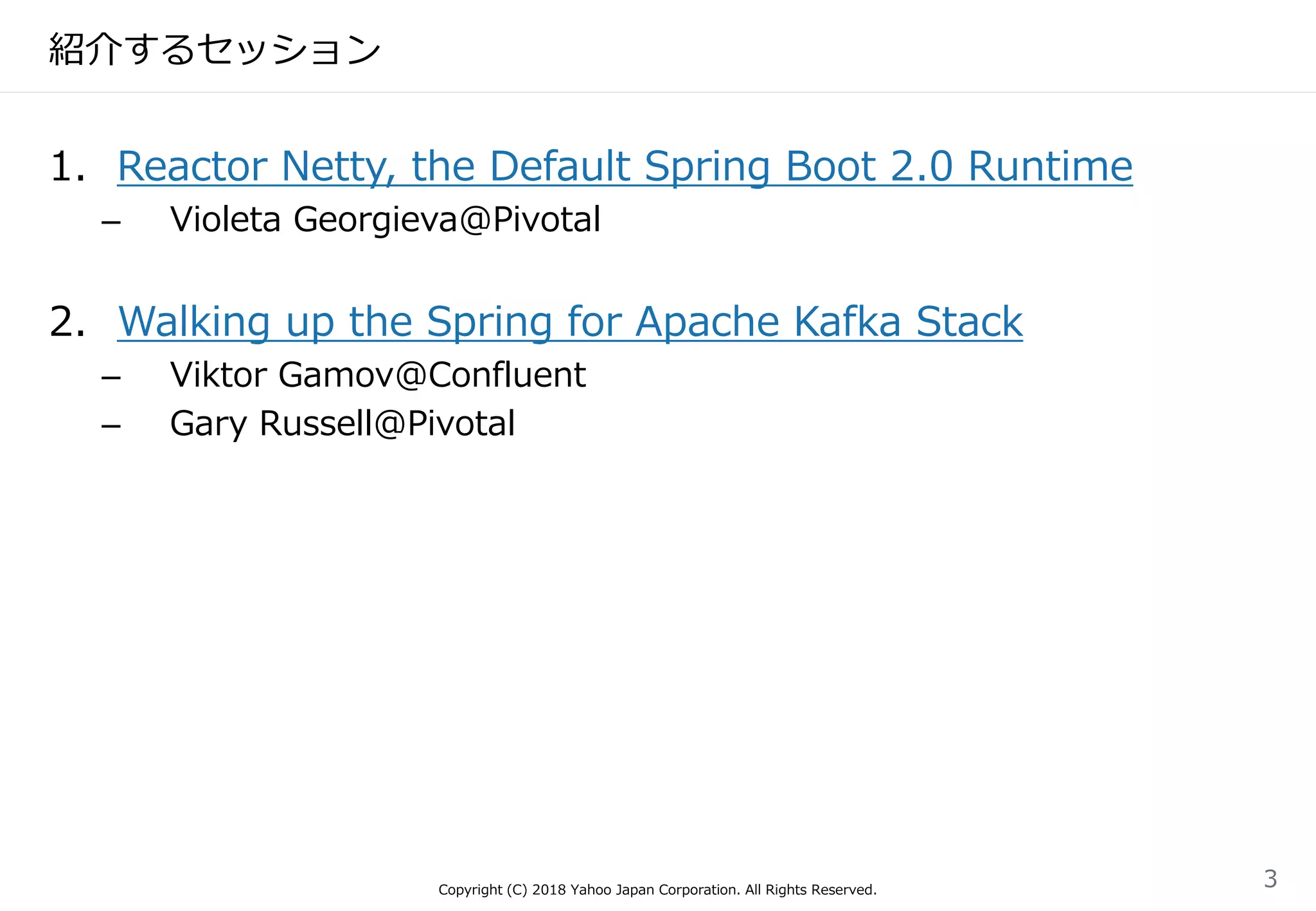 紹介するセッション
1. Reactor Netty, the Default Spring Boot 2.0 Runtime
– Violeta Georgieva@Pivotal
2. Walking up the Spring for Apache Kafka Stack
– Viktor Gamov@Confluent
– Gary Russell@Pivotal
Copyright (C) 2018 Yahoo Japan Corporation. All Rights Reserved.
3
 