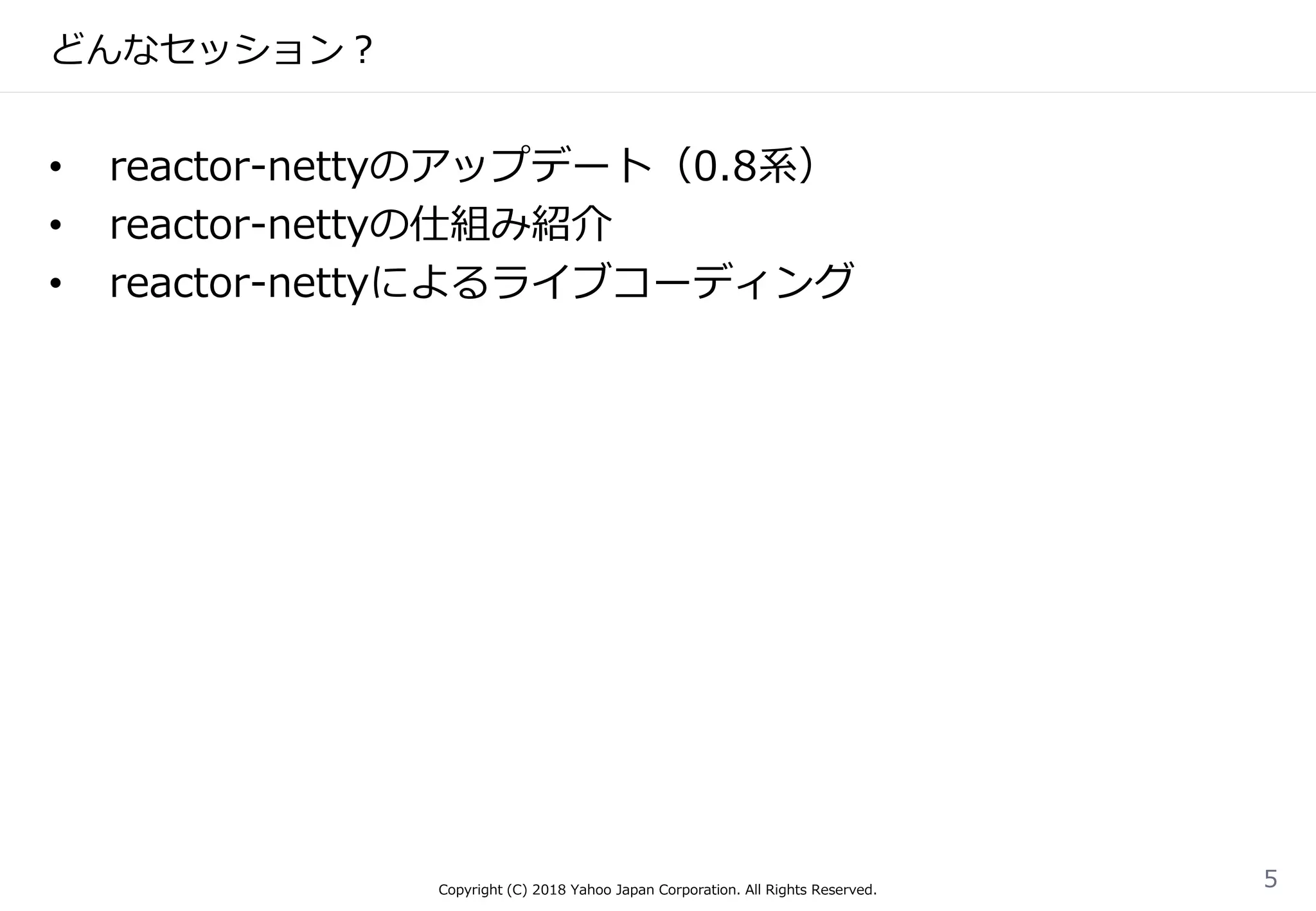 どんなセッション？
• reactor-nettyのアップデート（0.8系）
• reactor-nettyの仕組み紹介
• reactor-nettyによるライブコーディング
Copyright (C) 2018 Yahoo Japan Corporation. All Rights Reserved.
5
 