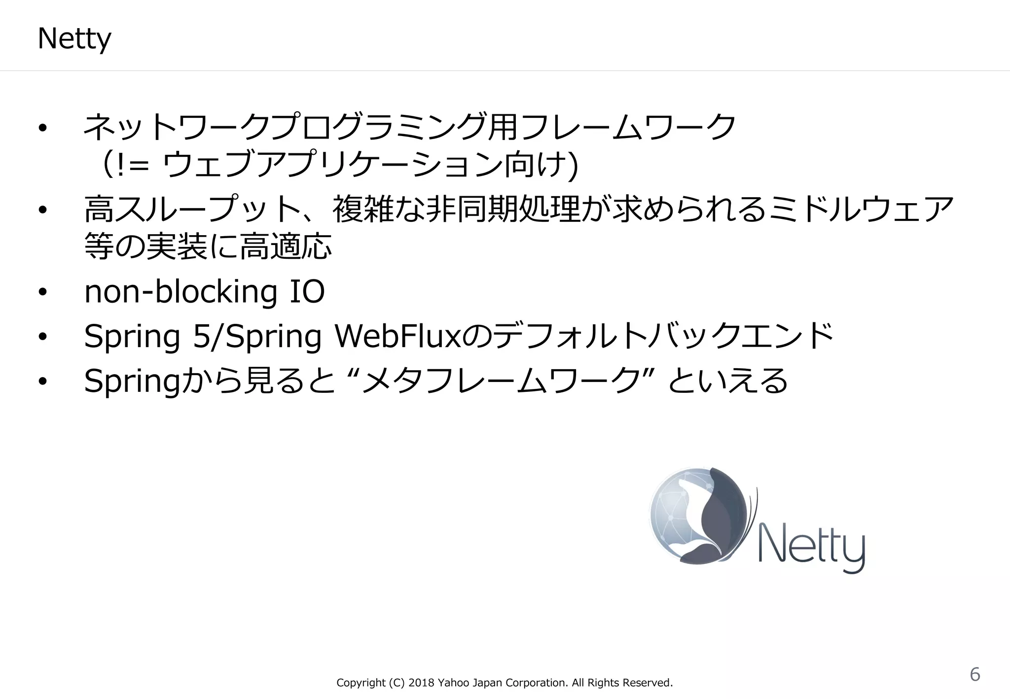 Netty
• ネットワークプログラミング用フレームワーク
（!= ウェブアプリケーション向け)
• 高スループット、複雑な非同期処理が求められるミドルウェア
等の実装に高適応
• non-blocking IO
• Spring 5/Spring WebFluxのデフォルトバックエンド
• Springから見ると “メタフレームワーク” といえる
Copyright (C) 2018 Yahoo Japan Corporation. All Rights Reserved.
6
 