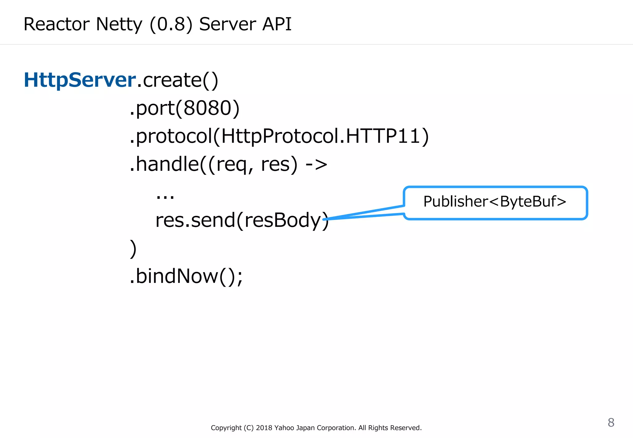 Reactor Netty (0.8) Server API
HttpServer.create()
.port(8080)
.protocol(HttpProtocol.HTTP11)
.handle((req, res) ->
...
res.send(resBody)
)
.bindNow();
Copyright (C) 2018 Yahoo Japan Corporation. All Rights Reserved.
8
Publisher<ByteBuf>
 