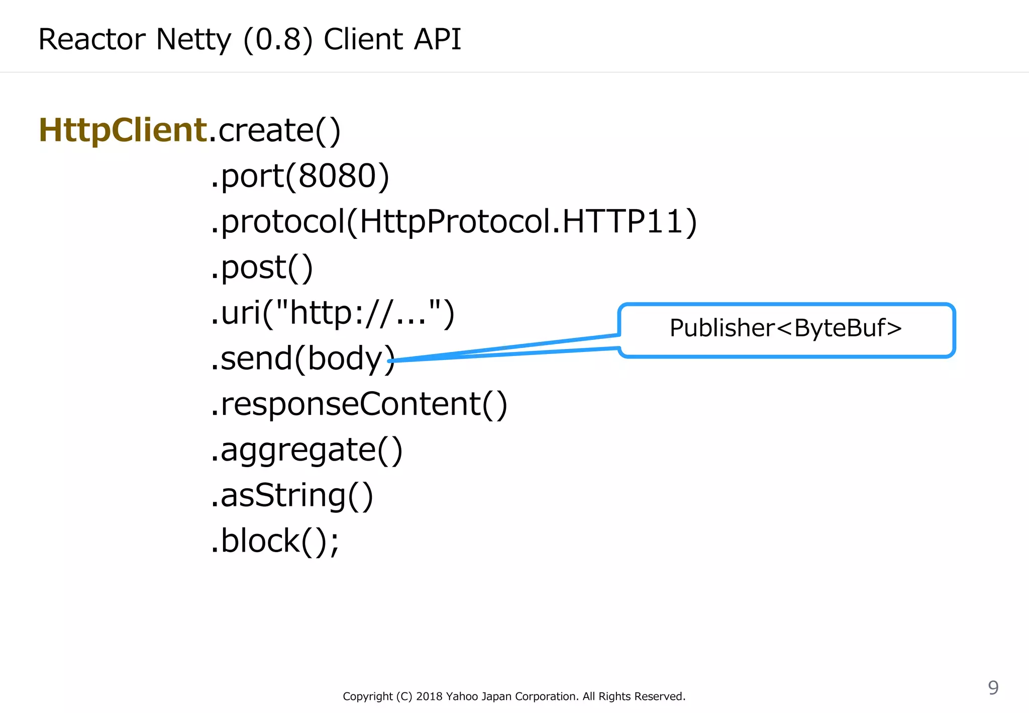 Reactor Netty (0.8) Client API
HttpClient.create()
.port(8080)
.protocol(HttpProtocol.HTTP11)
.post()
.uri("http://...")
.send(body)
.responseContent()
.aggregate()
.asString()
.block();
Copyright (C) 2018 Yahoo Japan Corporation. All Rights Reserved.
9
Publisher<ByteBuf>
 