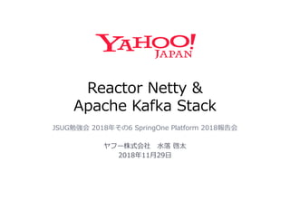 Reactor Netty &
Apache Kafka Stack
JSUG勉強会 2018年その6 SpringOne Platform 2018報告会
ヤフー株式会社 水落 啓太
2018年11月29日
 