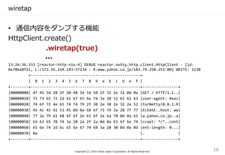 wiretap
• 通信内容をダンプする機能
HttpClient.create()
.wiretap(true)
...
13:24:36.333 [reactor-http-nio-4] DEBUG reactor.netty.http.client.HttpClient - [id:
0x78ba8f21, L:/172.16.164.183:57134 - R:www.yahoo.co.jp/183.79.250.251:80] WRITE: 113B
+-------------------------------------------------+
| 0 1 2 3 4 5 6 7 8 9 a b c d e f |
+--------+-------------------------------------------------+----------------+
|00000000| 47 45 54 20 2f 20 48 54 54 50 2f 31 2e 31 0d 0a |GET / HTTP/1.1..|
|00000010| 75 73 65 72 2d 61 67 65 6e 74 3a 20 52 65 61 63 |user-agent: Reac|
|00000020| 74 6f 72 4e 65 74 74 79 2f 30 2e 38 2e 32 2e 52 |torNetty/0.8.2.R|
|00000030| 45 4c 45 41 53 45 0d 0a 68 6f 73 74 3a 20 77 77 |ELEASE..host: ww|
|00000040| 77 2e 79 61 68 6f 6f 2e 63 6f 2e 6a 70 0d 0a 61 |w.yahoo.co.jp..a|
|00000050| 63 63 65 70 74 3a 20 2a 2f 2a 0d 0a 63 6f 6e 74 |ccept: */*..cont|
|00000060| 65 6e 74 2d 6c 65 6e 67 74 68 3a 20 30 0d 0a 0d |ent-length: 0...|
|00000070| 0a |. |
+--------+-------------------------------------------------+----------------+
Copyright (C) 2018 Yahoo Japan Corporation. All Rights Reserved.
10
 
